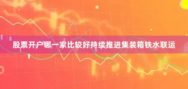 股票开户哪一家比较好持续推进集装箱铁水联运