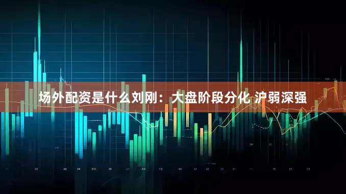 场外配资是什么刘刚：大盘阶段分化 沪弱深强